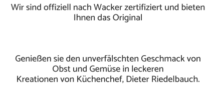 Wir sind offiziell nach Wacker zertifiziert und bieten Ihnen das Original     Genießen sie den unverfälschten Geschmack von  Obst und Gemüse in leckeren  Kreationen von Küchenchef, Dieter Riedelbauch.